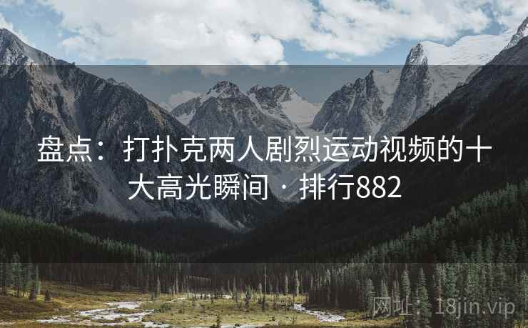 盘点：打扑克两人剧烈运动视频的十大高光瞬间 · 排行882