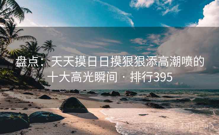 盘点：天天摸日日摸狠狠添高潮喷的十大高光瞬间 · 排行395