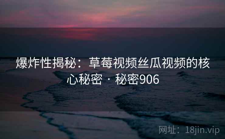 爆炸性揭秘：草莓视频丝瓜视频的核心秘密 · 秘密906