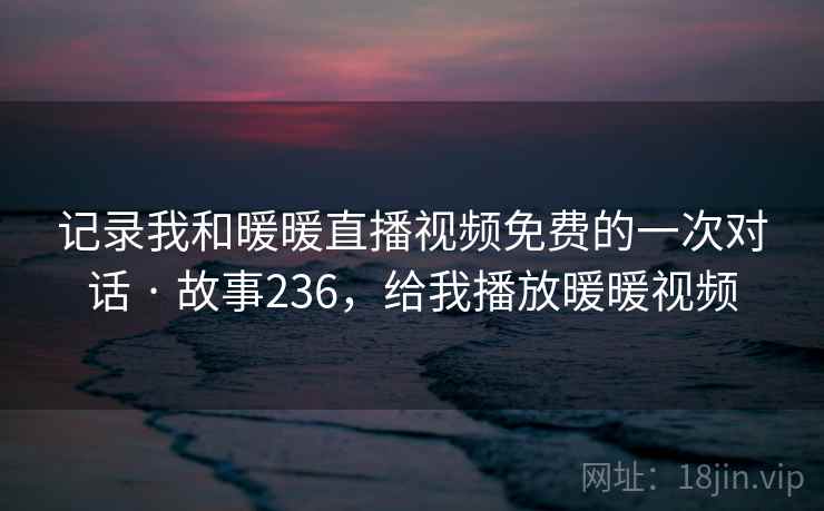 记录我和暖暖直播视频免费的一次对话 · 故事236，给我播放暖暖视频
