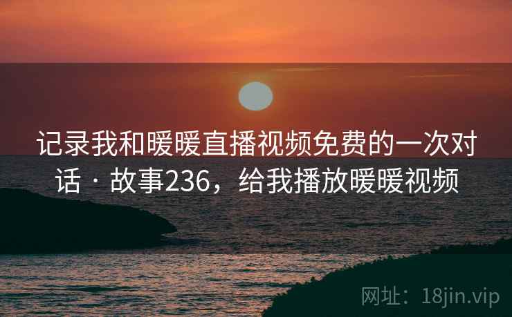 记录我和暖暖直播视频免费的一次对话 · 故事236，给我播放暖暖视频