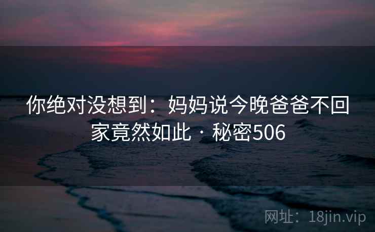 你绝对没想到：妈妈说今晚爸爸不回家竟然如此 · 秘密506