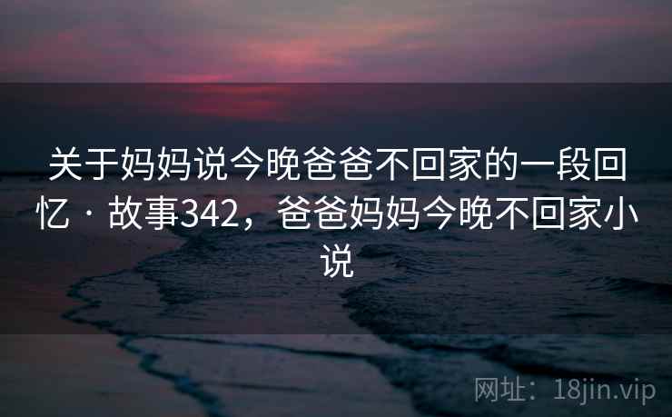 关于妈妈说今晚爸爸不回家的一段回忆 · 故事342，爸爸妈妈今晚不回家小说